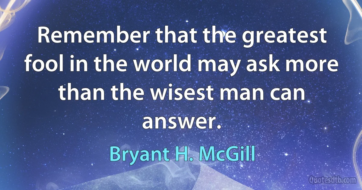 Remember that the greatest fool in the world may ask more than the wisest man can answer. (Bryant H. McGill)