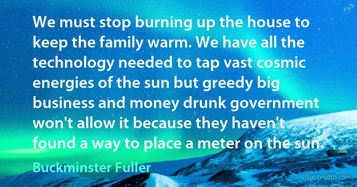 We must stop burning up the house to keep the family warm. We have all the technology needed to tap vast cosmic energies of the sun but greedy big business and money drunk government won't allow it because they haven't found a way to place a meter on the sun. (Buckminster Fuller)