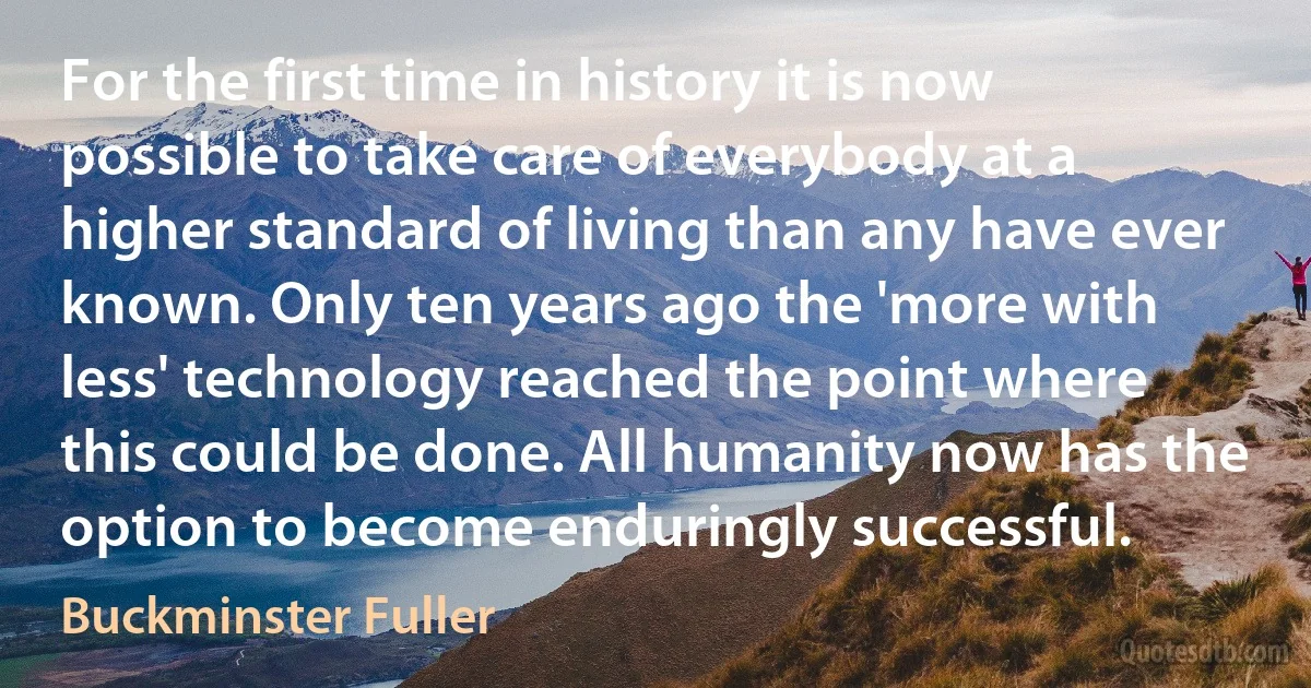 For the first time in history it is now possible to take care of everybody at a higher standard of living than any have ever known. Only ten years ago the 'more with less' technology reached the point where this could be done. All humanity now has the option to become enduringly successful. (Buckminster Fuller)