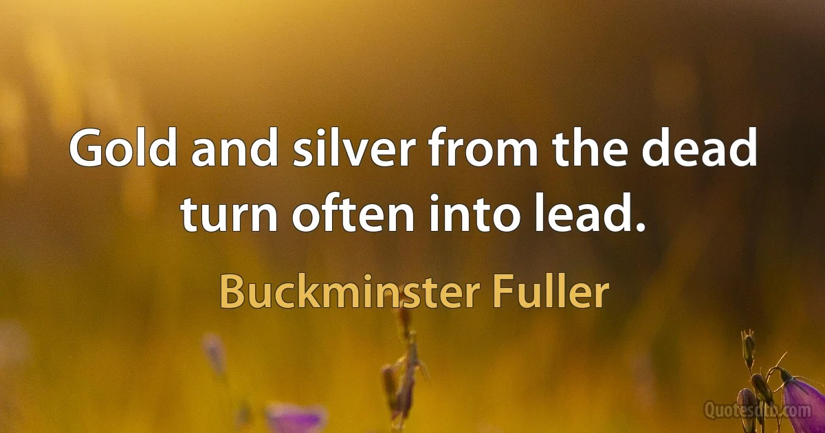 Gold and silver from the dead turn often into lead. (Buckminster Fuller)