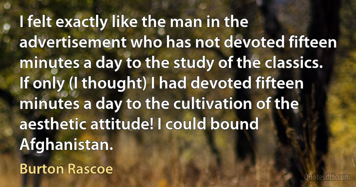 I felt exactly like the man in the advertisement who has not devoted fifteen minutes a day to the study of the classics. If only (I thought) I had devoted fifteen minutes a day to the cultivation of the aesthetic attitude! I could bound Afghanistan. (Burton Rascoe)