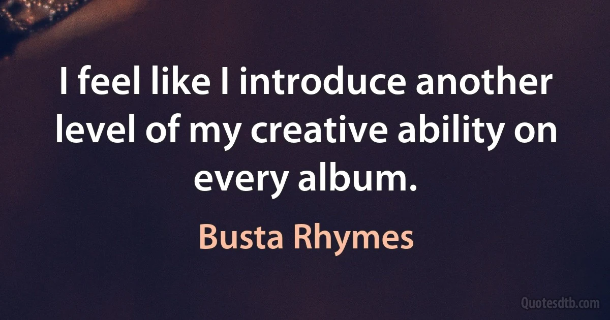 I feel like I introduce another level of my creative ability on every album. (Busta Rhymes)