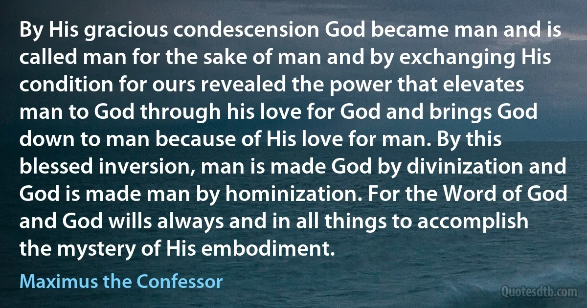 By His gracious condescension God became man and is called man for the sake of man and by exchanging His condition for ours revealed the power that elevates man to God through his love for God and brings God down to man because of His love for man. By this blessed inversion, man is made God by divinization and God is made man by hominization. For the Word of God and God wills always and in all things to accomplish the mystery of His embodiment. (Maximus the Confessor)