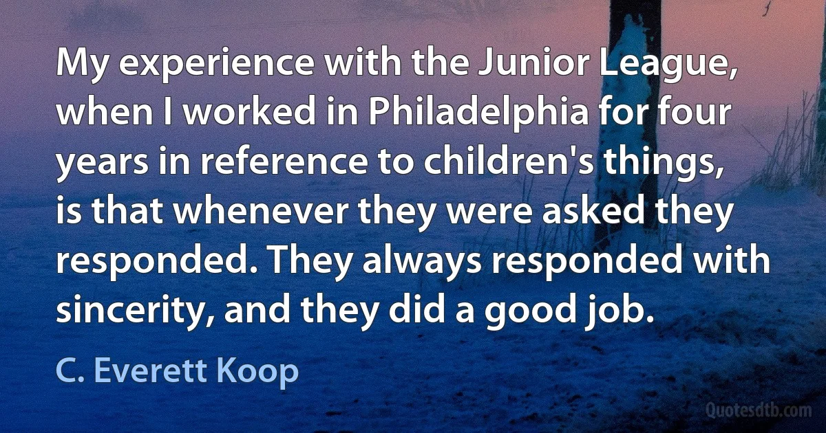 My experience with the Junior League, when I worked in Philadelphia for four years in reference to children's things, is that whenever they were asked they responded. They always responded with sincerity, and they did a good job. (C. Everett Koop)