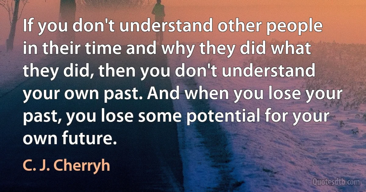 If you don't understand other people in their time and why they did what they did, then you don't understand your own past. And when you lose your past, you lose some potential for your own future. (C. J. Cherryh)