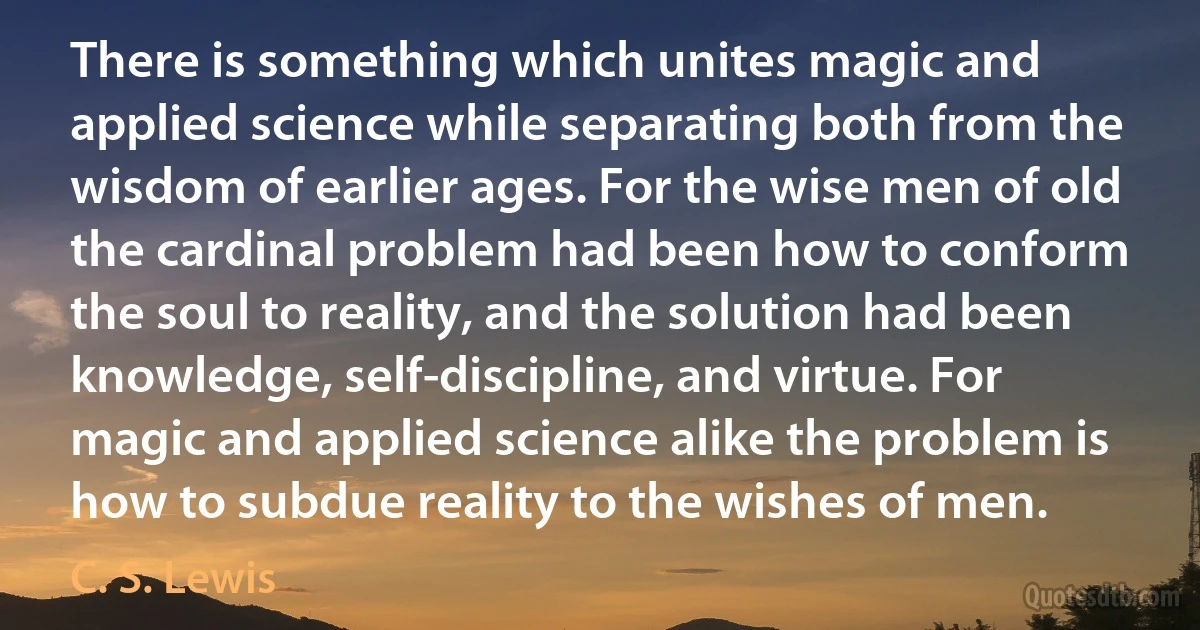 There is something which unites magic and applied science while separating both from the wisdom of earlier ages. For the wise men of old the cardinal problem had been how to conform the soul to reality, and the solution had been knowledge, self-discipline, and virtue. For magic and applied science alike the problem is how to subdue reality to the wishes of men. (C. S. Lewis)