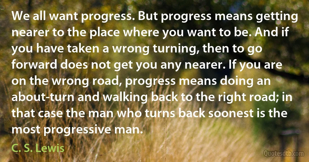 We all want progress. But progress means getting nearer to the place where you want to be. And if you have taken a wrong turning, then to go forward does not get you any nearer. If you are on the wrong road, progress means doing an about-turn and walking back to the right road; in that case the man who turns back soonest is the most progressive man. (C. S. Lewis)