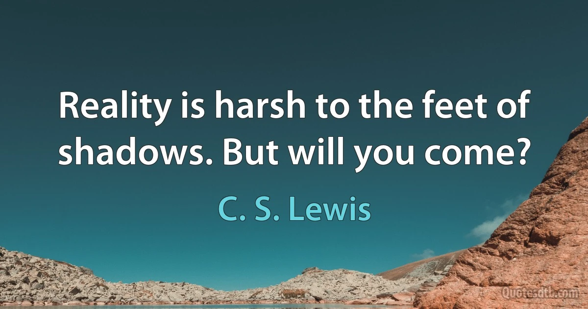 Reality is harsh to the feet of shadows. But will you come? (C. S. Lewis)