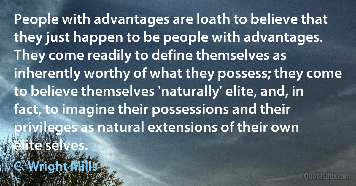 People with advantages are loath to believe that they just happen to be people with advantages. They come readily to define themselves as inherently worthy of what they possess; they come to believe themselves 'naturally' elite, and, in fact, to imagine their possessions and their privileges as natural extensions of their own elite selves. (C. Wright Mills)