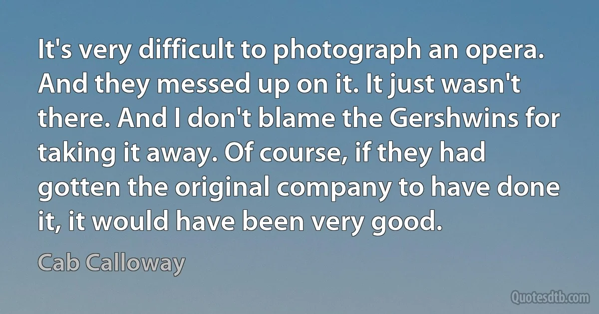 It's very difficult to photograph an opera. And they messed up on it. It just wasn't there. And I don't blame the Gershwins for taking it away. Of course, if they had gotten the original company to have done it, it would have been very good. (Cab Calloway)