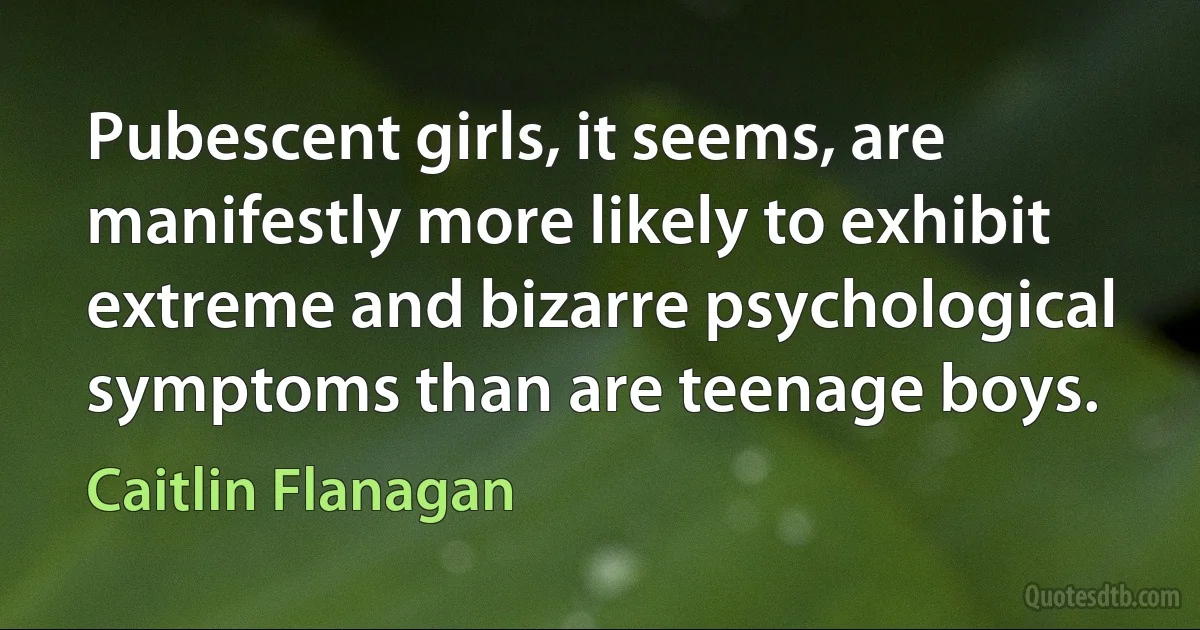 Pubescent girls, it seems, are manifestly more likely to exhibit extreme and bizarre psychological symptoms than are teenage boys. (Caitlin Flanagan)