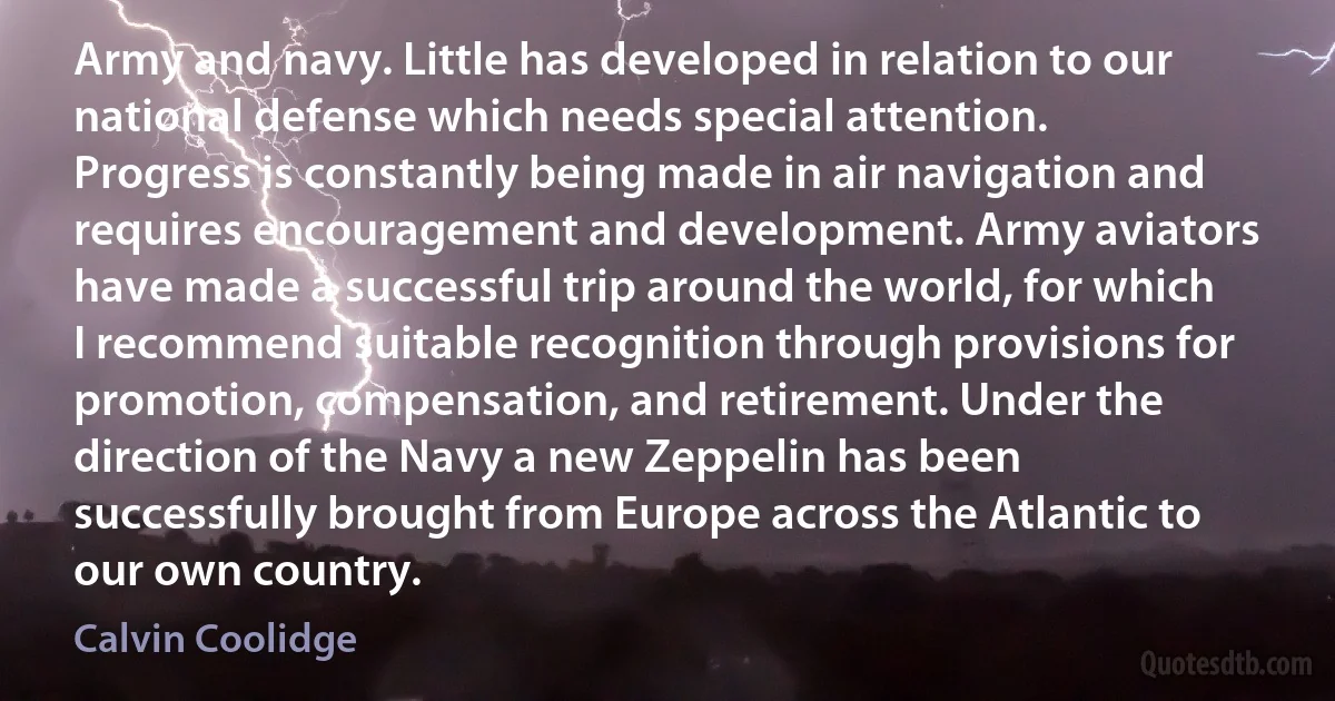 Army and navy. Little has developed in relation to our national defense which needs special attention. Progress is constantly being made in air navigation and requires encouragement and development. Army aviators have made a successful trip around the world, for which I recommend suitable recognition through provisions for promotion, compensation, and retirement. Under the direction of the Navy a new Zeppelin has been successfully brought from Europe across the Atlantic to our own country. (Calvin Coolidge)