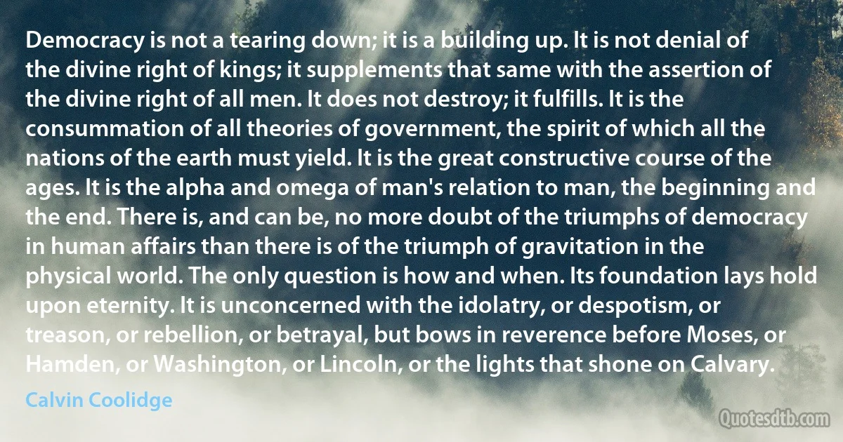 Democracy is not a tearing down; it is a building up. It is not denial of the divine right of kings; it supplements that same with the assertion of the divine right of all men. It does not destroy; it fulfills. It is the consummation of all theories of government, the spirit of which all the nations of the earth must yield. It is the great constructive course of the ages. It is the alpha and omega of man's relation to man, the beginning and the end. There is, and can be, no more doubt of the triumphs of democracy in human affairs than there is of the triumph of gravitation in the physical world. The only question is how and when. Its foundation lays hold upon eternity. It is unconcerned with the idolatry, or despotism, or treason, or rebellion, or betrayal, but bows in reverence before Moses, or Hamden, or Washington, or Lincoln, or the lights that shone on Calvary. (Calvin Coolidge)