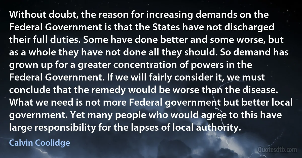 Without doubt, the reason for increasing demands on the Federal Government is that the States have not discharged their full duties. Some have done better and some worse, but as a whole they have not done all they should. So demand has grown up for a greater concentration of powers in the Federal Government. If we will fairly consider it, we must conclude that the remedy would be worse than the disease. What we need is not more Federal government but better local government. Yet many people who would agree to this have large responsibility for the lapses of local authority. (Calvin Coolidge)