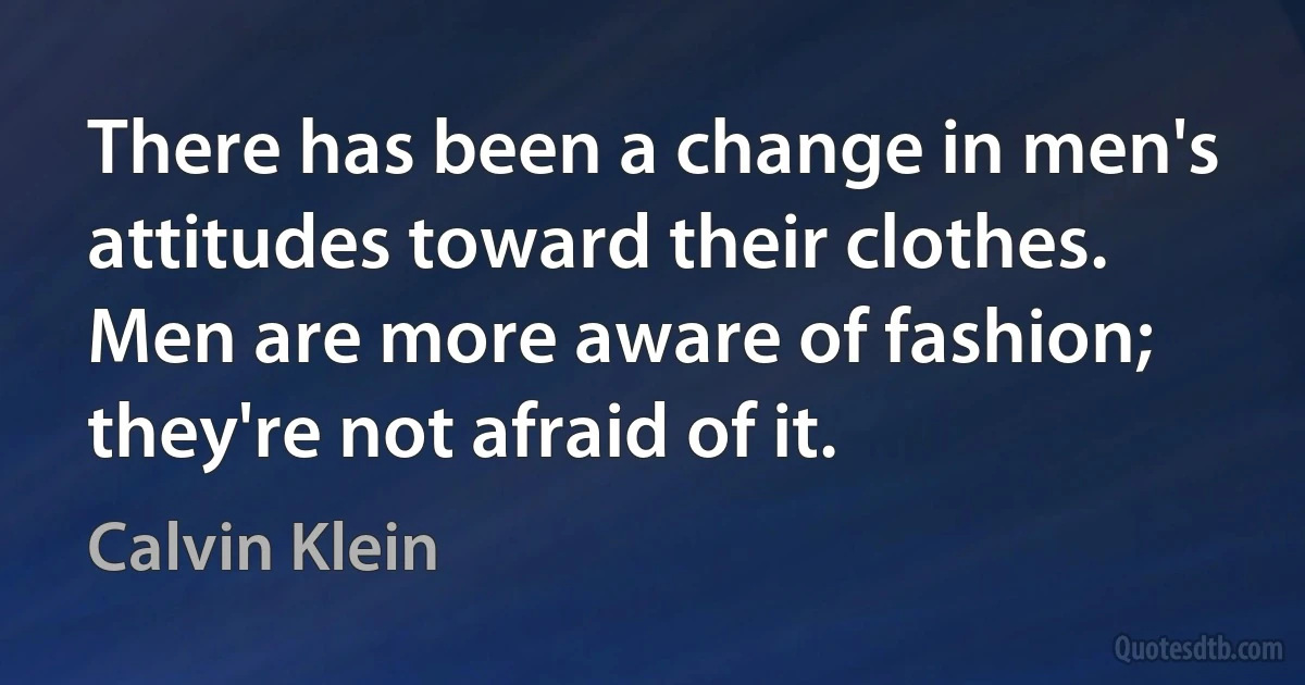 There has been a change in men's attitudes toward their clothes. Men are more aware of fashion; they're not afraid of it. (Calvin Klein)