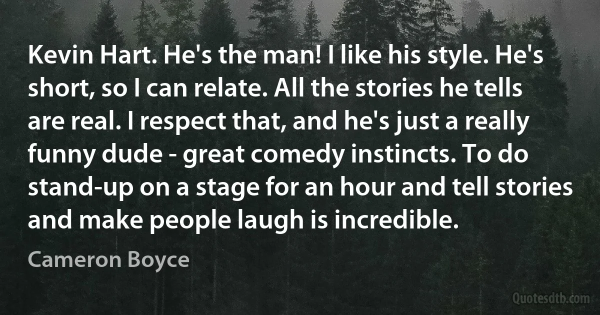 Kevin Hart. He's the man! I like his style. He's short, so I can relate. All the stories he tells are real. I respect that, and he's just a really funny dude - great comedy instincts. To do stand-up on a stage for an hour and tell stories and make people laugh is incredible. (Cameron Boyce)