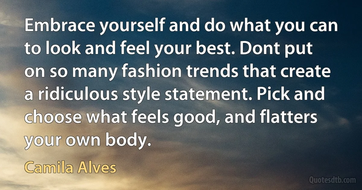 Embrace yourself and do what you can to look and feel your best. Dont put on so many fashion trends that create a ridiculous style statement. Pick and choose what feels good, and flatters your own body. (Camila Alves)