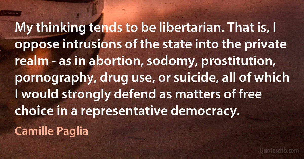 My thinking tends to be libertarian. That is, I oppose intrusions of the state into the private realm - as in abortion, sodomy, prostitution, pornography, drug use, or suicide, all of which I would strongly defend as matters of free choice in a representative democracy. (Camille Paglia)