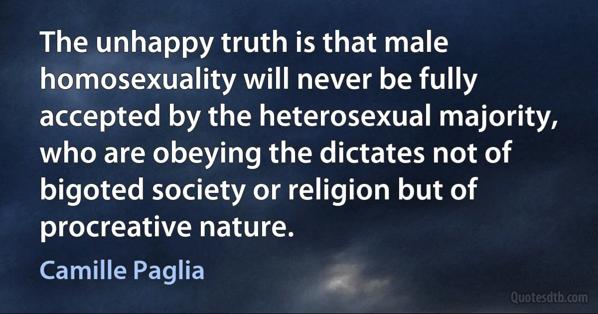 The unhappy truth is that male homosexuality will never be fully accepted by the heterosexual majority, who are obeying the dictates not of bigoted society or religion but of procreative nature. (Camille Paglia)