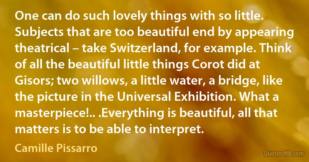 One can do such lovely things with so little. Subjects that are too beautiful end by appearing theatrical – take Switzerland, for example. Think of all the beautiful little things Corot did at Gisors; two willows, a little water, a bridge, like the picture in the Universal Exhibition. What a masterpiece!.. .Everything is beautiful, all that matters is to be able to interpret. (Camille Pissarro)