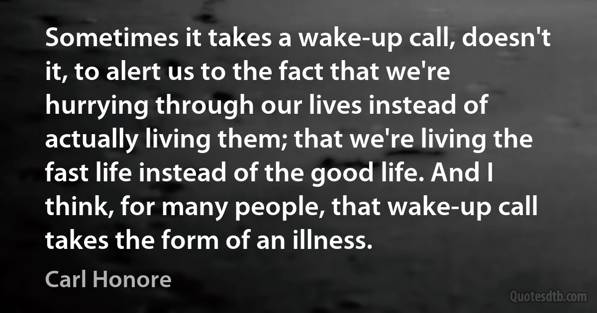 Sometimes it takes a wake-up call, doesn't it, to alert us to the fact that we're hurrying through our lives instead of actually living them; that we're living the fast life instead of the good life. And I think, for many people, that wake-up call takes the form of an illness. (Carl Honore)