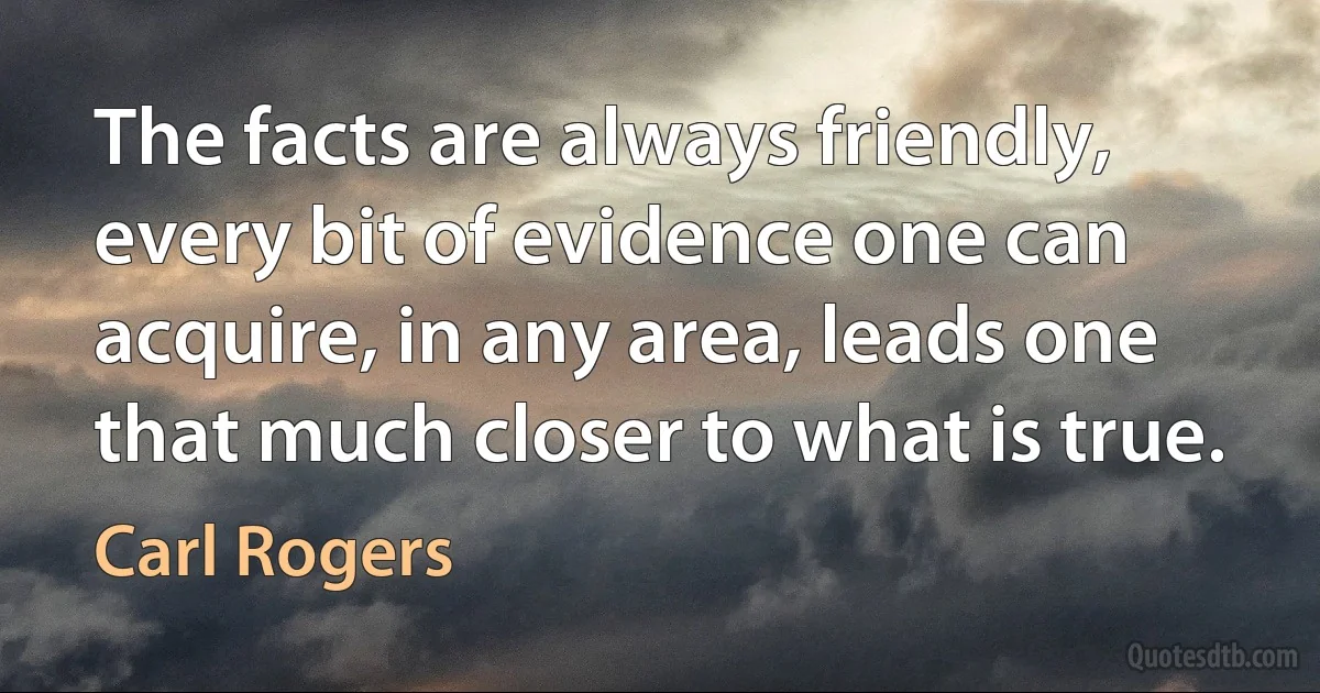 The facts are always friendly, every bit of evidence one can acquire, in any area, leads one that much closer to what is true. (Carl Rogers)