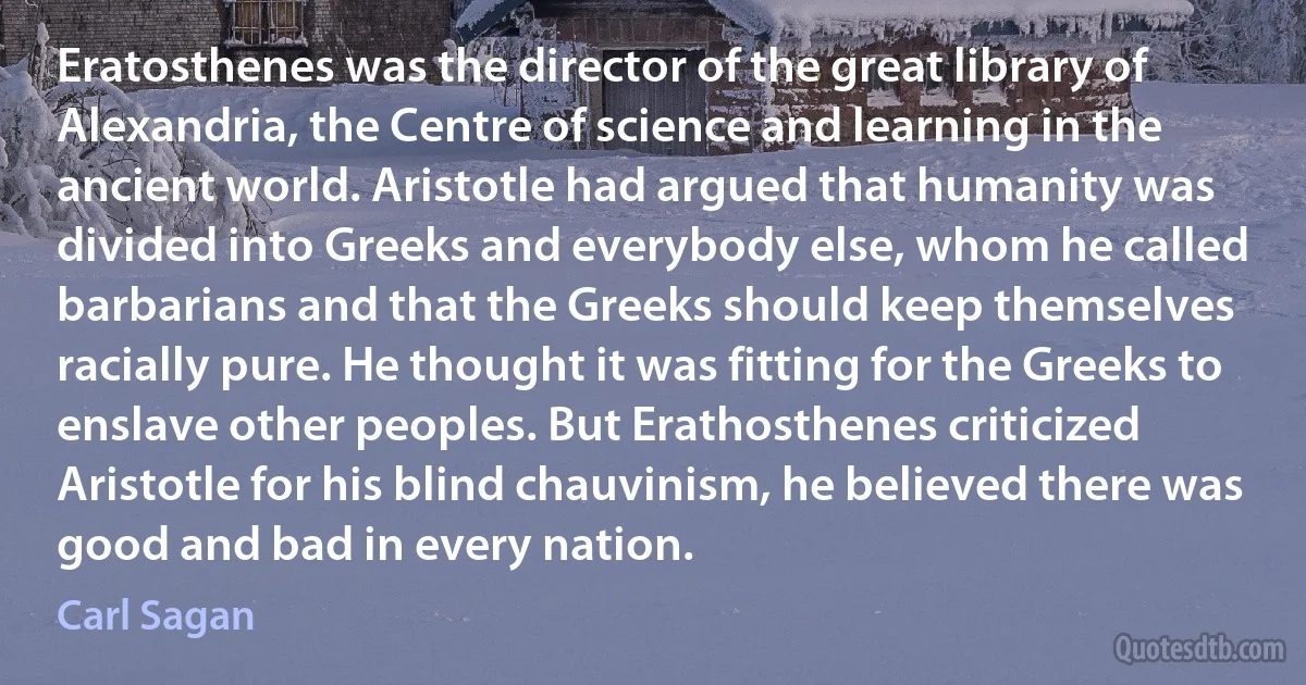 Eratosthenes was the director of the great library of Alexandria, the Centre of science and learning in the ancient world. Aristotle had argued that humanity was divided into Greeks and everybody else, whom he called barbarians and that the Greeks should keep themselves racially pure. He thought it was fitting for the Greeks to enslave other peoples. But Erathosthenes criticized Aristotle for his blind chauvinism, he believed there was good and bad in every nation. (Carl Sagan)