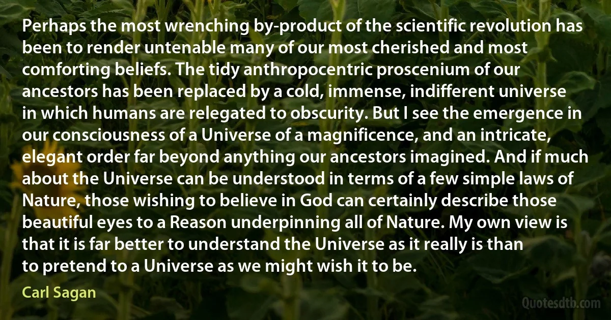 Perhaps the most wrenching by-product of the scientific revolution has been to render untenable many of our most cherished and most comforting beliefs. The tidy anthropocentric proscenium of our ancestors has been replaced by a cold, immense, indifferent universe in which humans are relegated to obscurity. But I see the emergence in our consciousness of a Universe of a magnificence, and an intricate, elegant order far beyond anything our ancestors imagined. And if much about the Universe can be understood in terms of a few simple laws of Nature, those wishing to believe in God can certainly describe those beautiful eyes to a Reason underpinning all of Nature. My own view is that it is far better to understand the Universe as it really is than to pretend to a Universe as we might wish it to be. (Carl Sagan)