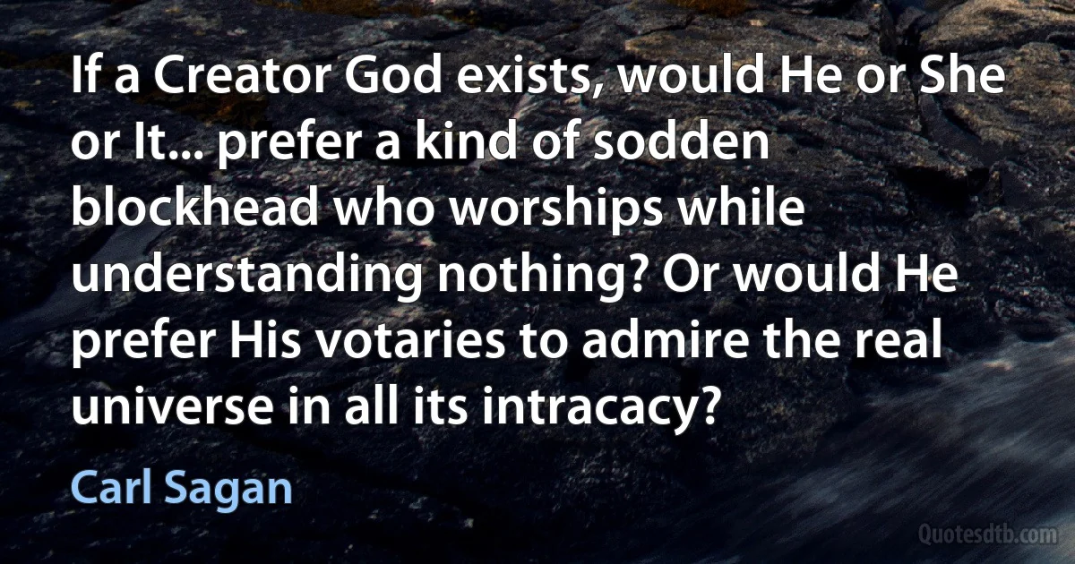 If a Creator God exists, would He or She or It... prefer a kind of sodden blockhead who worships while understanding nothing? Or would He prefer His votaries to admire the real universe in all its intracacy? (Carl Sagan)