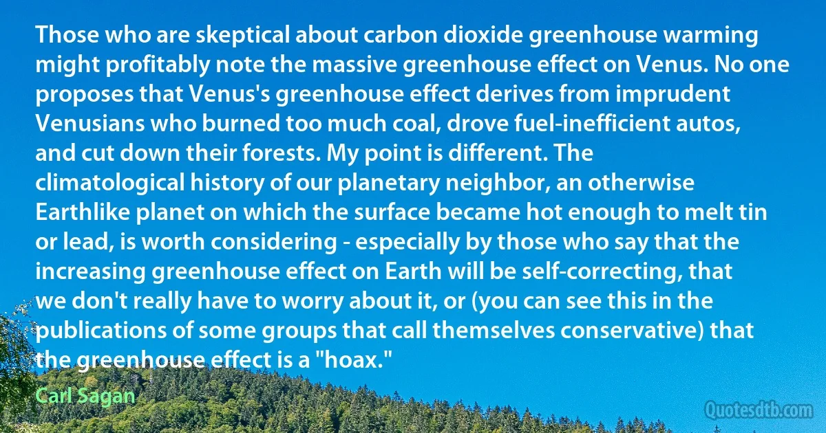 Those who are skeptical about carbon dioxide greenhouse warming might profitably note the massive greenhouse effect on Venus. No one proposes that Venus's greenhouse effect derives from imprudent Venusians who burned too much coal, drove fuel-inefficient autos, and cut down their forests. My point is different. The climatological history of our planetary neighbor, an otherwise Earthlike planet on which the surface became hot enough to melt tin or lead, is worth considering - especially by those who say that the increasing greenhouse effect on Earth will be self-correcting, that we don't really have to worry about it, or (you can see this in the publications of some groups that call themselves conservative) that the greenhouse effect is a "hoax." (Carl Sagan)