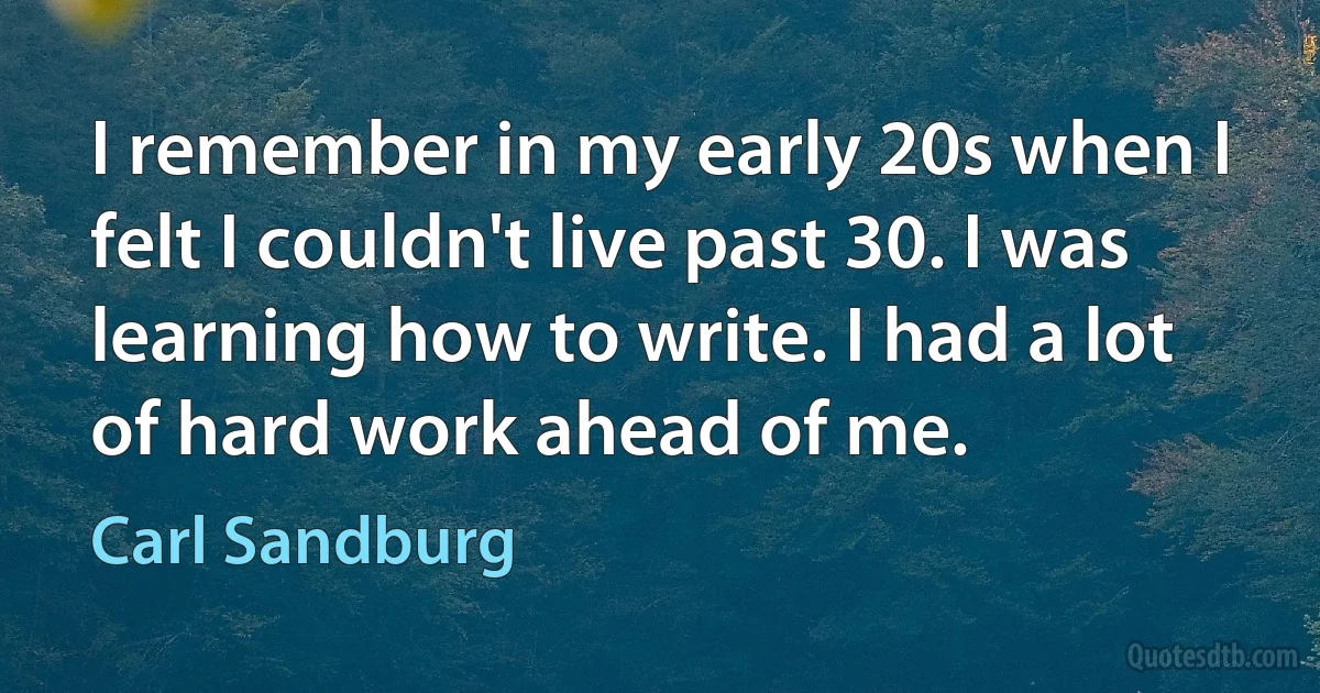 I remember in my early 20s when I felt I couldn't live past 30. I was learning how to write. I had a lot of hard work ahead of me. (Carl Sandburg)