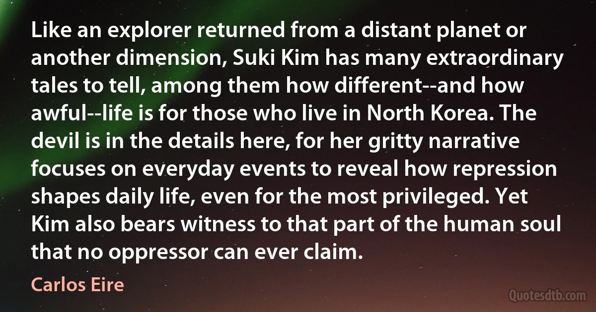 Like an explorer returned from a distant planet or another dimension, Suki Kim has many extraordinary tales to tell, among them how different--and how awful--life is for those who live in North Korea. The devil is in the details here, for her gritty narrative focuses on everyday events to reveal how repression shapes daily life, even for the most privileged. Yet Kim also bears witness to that part of the human soul that no oppressor can ever claim. (Carlos Eire)