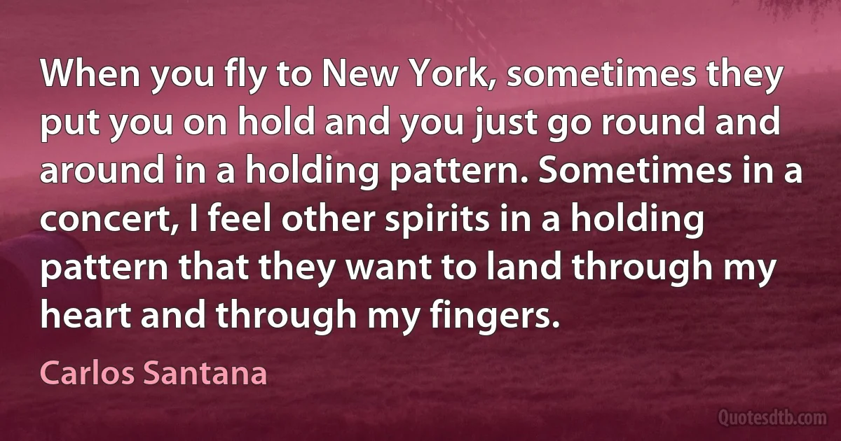 When you fly to New York, sometimes they put you on hold and you just go round and around in a holding pattern. Sometimes in a concert, I feel other spirits in a holding pattern that they want to land through my heart and through my fingers. (Carlos Santana)