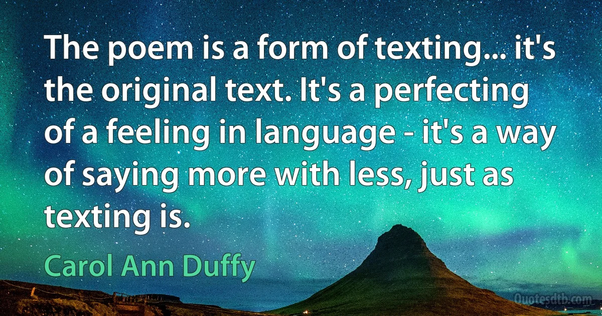 The poem is a form of texting... it's the original text. It's a perfecting of a feeling in language - it's a way of saying more with less, just as texting is. (Carol Ann Duffy)