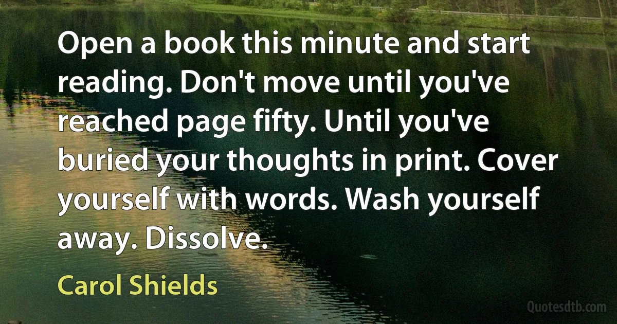 Open a book this minute and start reading. Don't move until you've reached page fifty. Until you've buried your thoughts in print. Cover yourself with words. Wash yourself away. Dissolve. (Carol Shields)