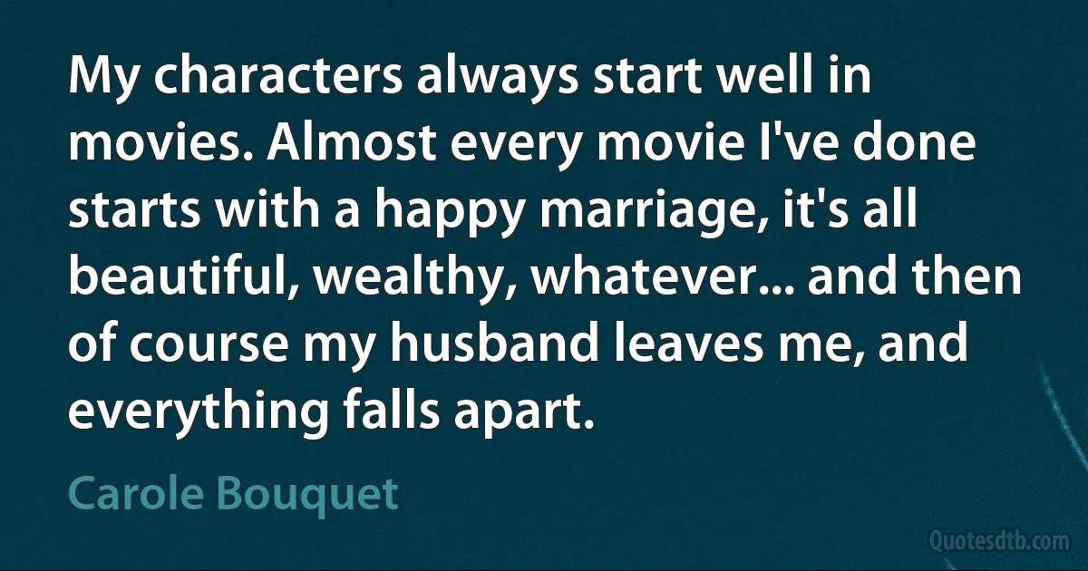 My characters always start well in movies. Almost every movie I've done starts with a happy marriage, it's all beautiful, wealthy, whatever... and then of course my husband leaves me, and everything falls apart. (Carole Bouquet)