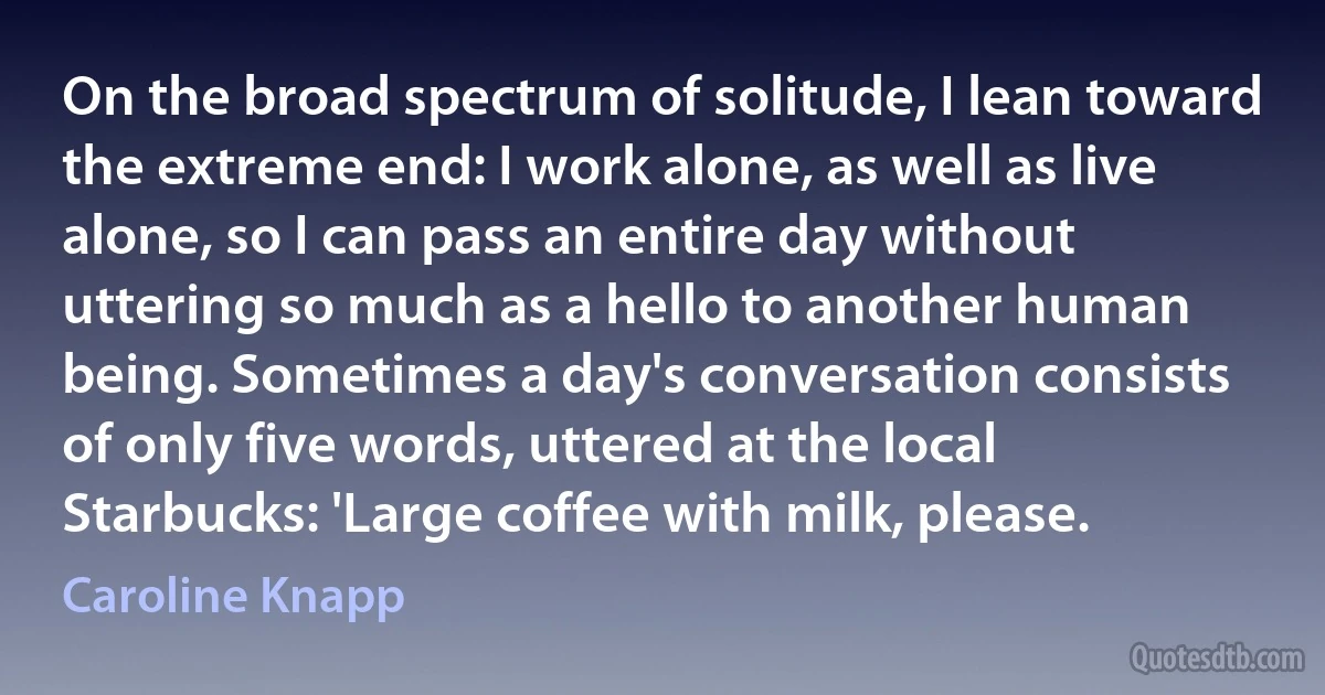 On the broad spectrum of solitude, I lean toward the extreme end: I work alone, as well as live alone, so I can pass an entire day without uttering so much as a hello to another human being. Sometimes a day's conversation consists of only five words, uttered at the local Starbucks: 'Large coffee with milk, please. (Caroline Knapp)