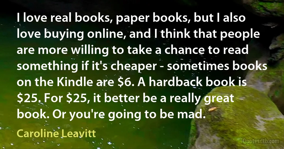 I love real books, paper books, but I also love buying online, and I think that people are more willing to take a chance to read something if it's cheaper - sometimes books on the Kindle are $6. A hardback book is $25. For $25, it better be a really great book. Or you're going to be mad. (Caroline Leavitt)