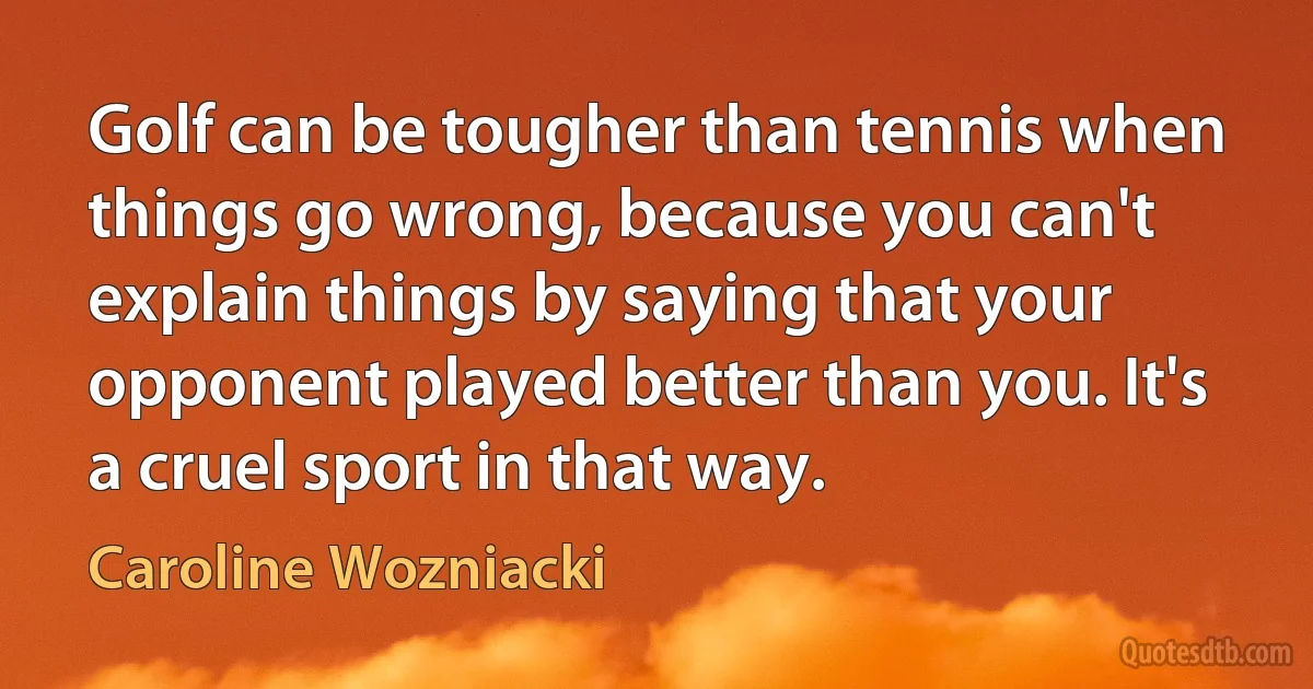 Golf can be tougher than tennis when things go wrong, because you can't explain things by saying that your opponent played better than you. It's a cruel sport in that way. (Caroline Wozniacki)