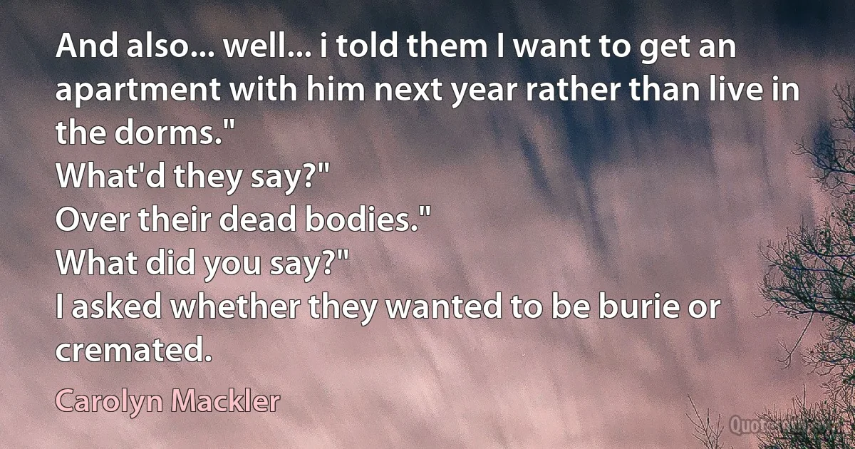 And also... well... i told them I want to get an apartment with him next year rather than live in the dorms."
What'd they say?"
Over their dead bodies."
What did you say?"
I asked whether they wanted to be burie or cremated. (Carolyn Mackler)