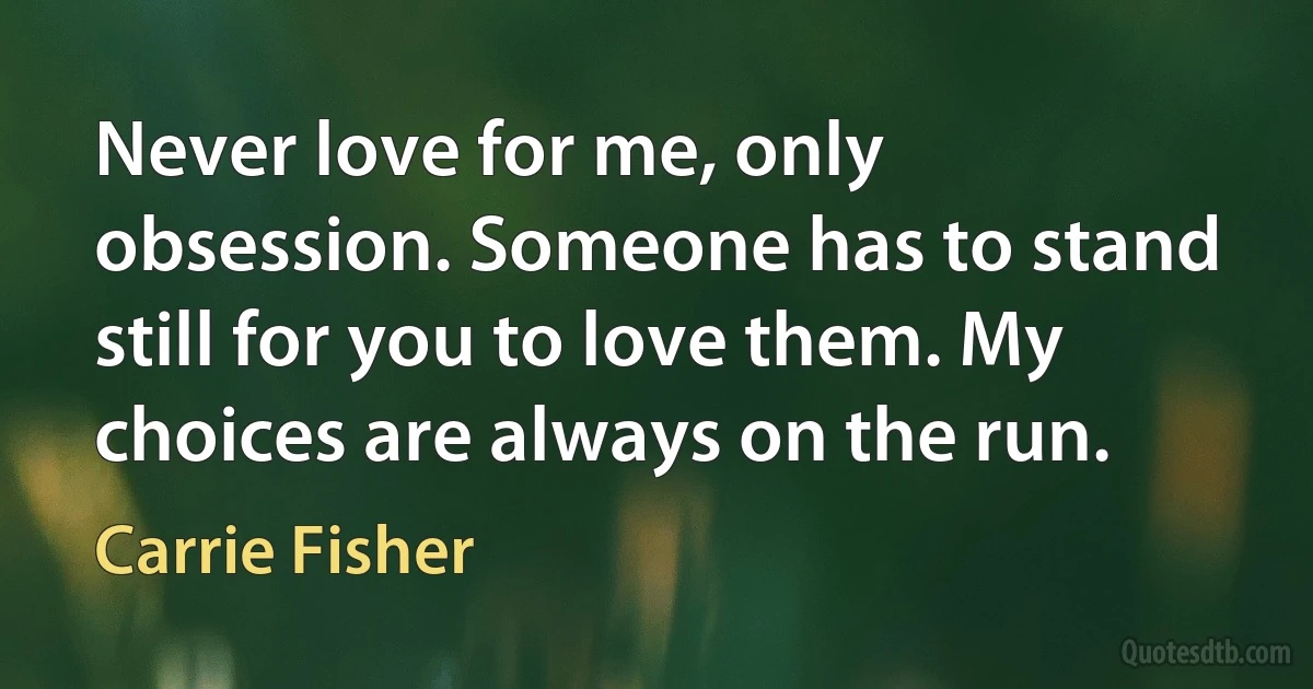 Never love for me, only obsession. Someone has to stand still for you to love them. My choices are always on the run. (Carrie Fisher)