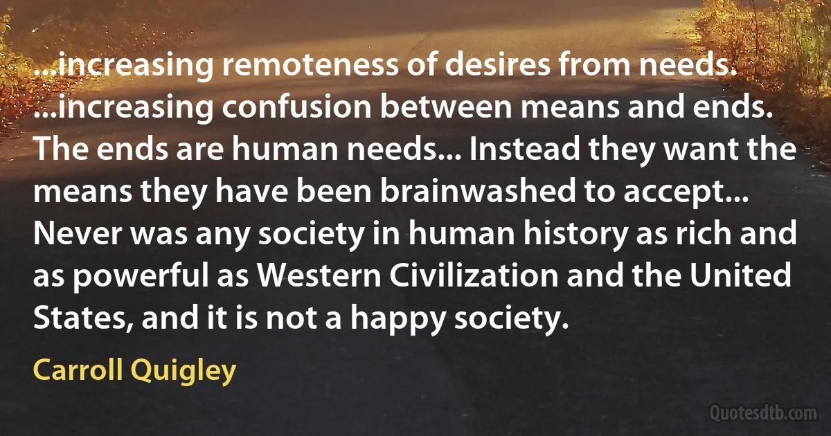 ...increasing remoteness of desires from needs. ...increasing confusion between means and ends. The ends are human needs... Instead they want the means they have been brainwashed to accept... Never was any society in human history as rich and as powerful as Western Civilization and the United States, and it is not a happy society. (Carroll Quigley)