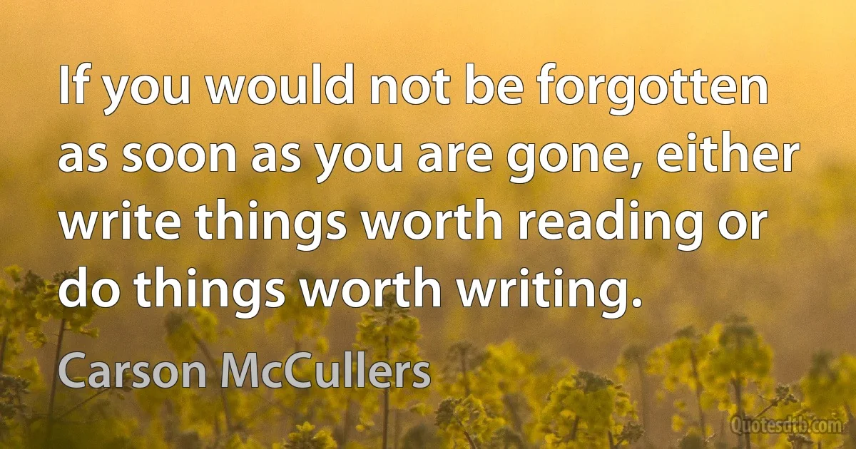 If you would not be forgotten as soon as you are gone, either write things worth reading or do things worth writing. (Carson McCullers)