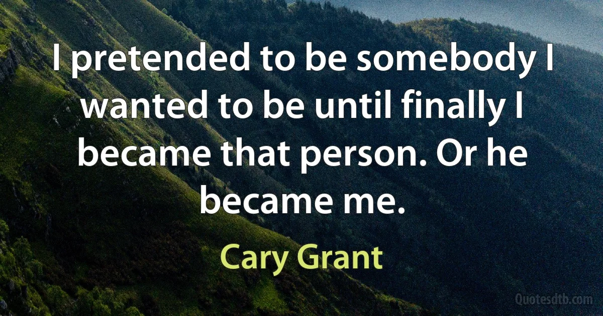 I pretended to be somebody I wanted to be until finally I became that person. Or he became me. (Cary Grant)