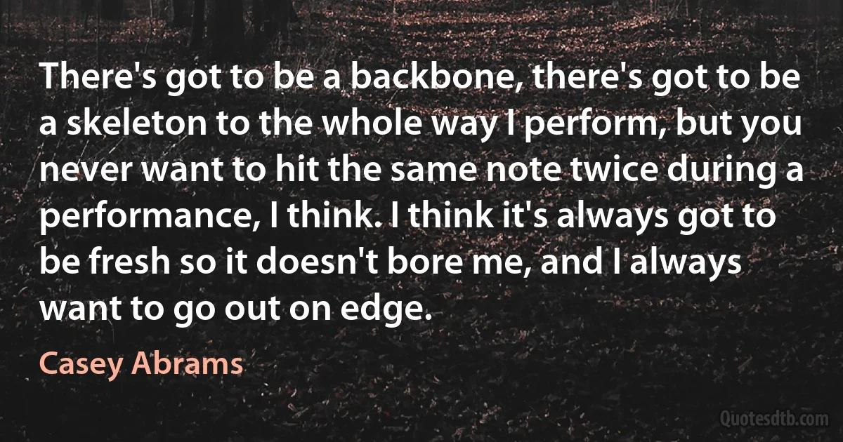 There's got to be a backbone, there's got to be a skeleton to the whole way I perform, but you never want to hit the same note twice during a performance, I think. I think it's always got to be fresh so it doesn't bore me, and I always want to go out on edge. (Casey Abrams)