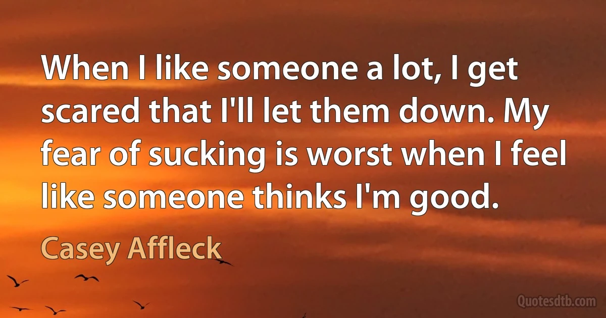 When I like someone a lot, I get scared that I'll let them down. My fear of sucking is worst when I feel like someone thinks I'm good. (Casey Affleck)