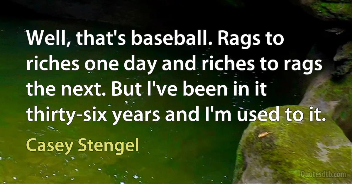 Well, that's baseball. Rags to riches one day and riches to rags the next. But I've been in it thirty-six years and I'm used to it. (Casey Stengel)