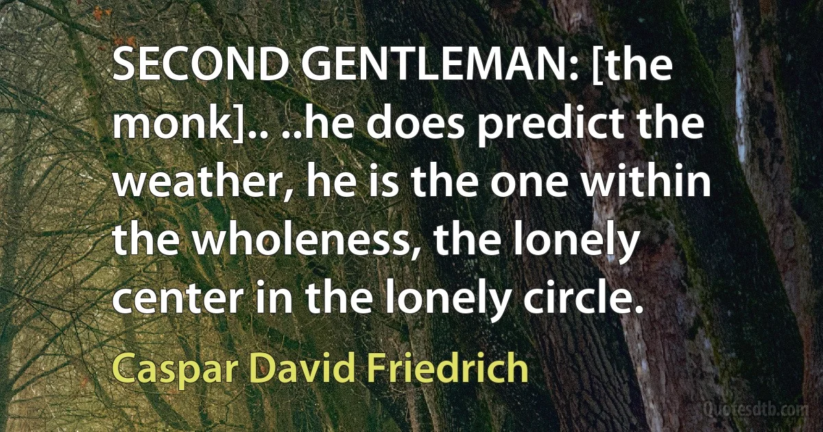 SECOND GENTLEMAN: [the monk].. ..he does predict the weather, he is the one within the wholeness, the lonely center in the lonely circle. (Caspar David Friedrich)