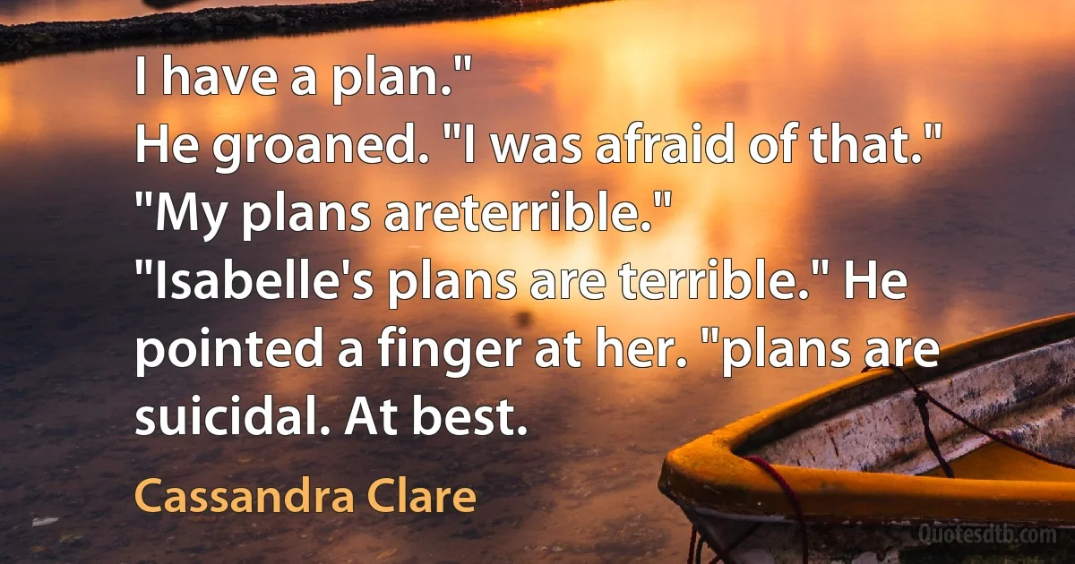 I have a plan."
He groaned. "I was afraid of that."
"My plans areterrible."
"Isabelle's plans are terrible." He pointed a finger at her. "plans are suicidal. At best. (Cassandra Clare)