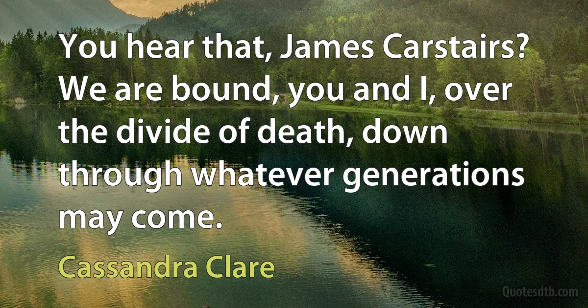 You hear that, James Carstairs? We are bound, you and I, over the divide of death, down through whatever generations may come. (Cassandra Clare)